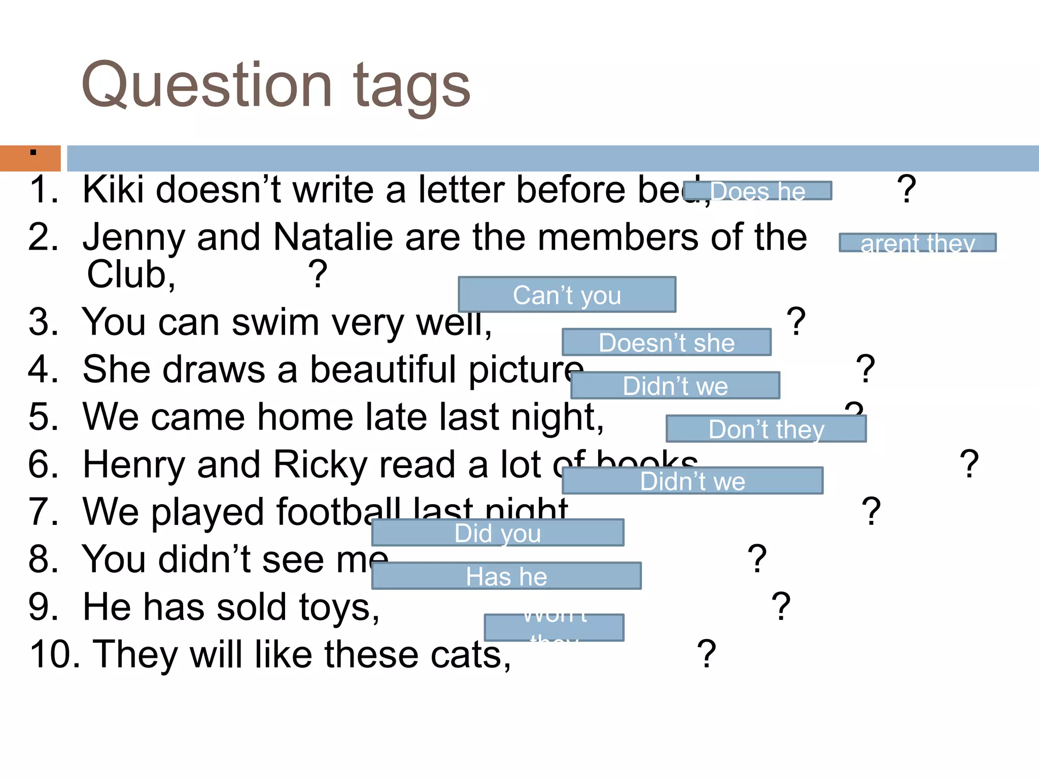 Question tags
.
1. Kiki doesn’t write a letter before bed, ?
2. Jenny and Natalie are the members of the
Club, ?
3. You can swim very well, ?
4. She draws a beautiful picture, ?
5. We came home late last night, ?
6. Henry and Ricky read a lot of books, ?
7. We played football last night, ?
8. You didn’t see me, ?
9. He has sold toys, ?
10. They will like these cats, ?
Does he
arent they
Can’t you
Doesn’t she
Didn’t we
Don’t they
Didn’t we
Did you
Has he
Won’t
they
 