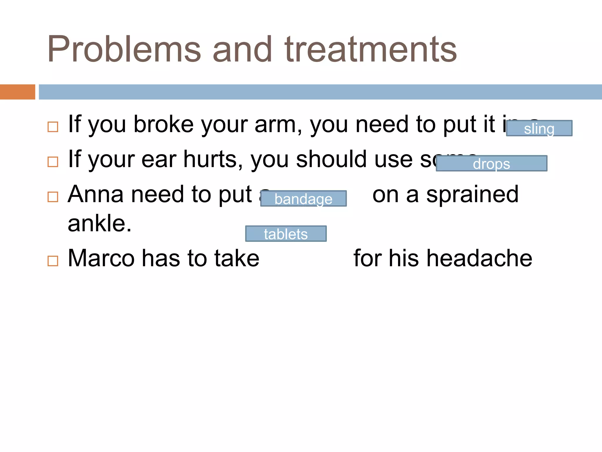 Problems and treatments
 If you broke your arm, you need to put it in a
 If your ear hurts, you should use some
 Anna need to put a on a sprained
ankle.
 Marco has to take for his headache
sling
drops
bandage
tablets
 