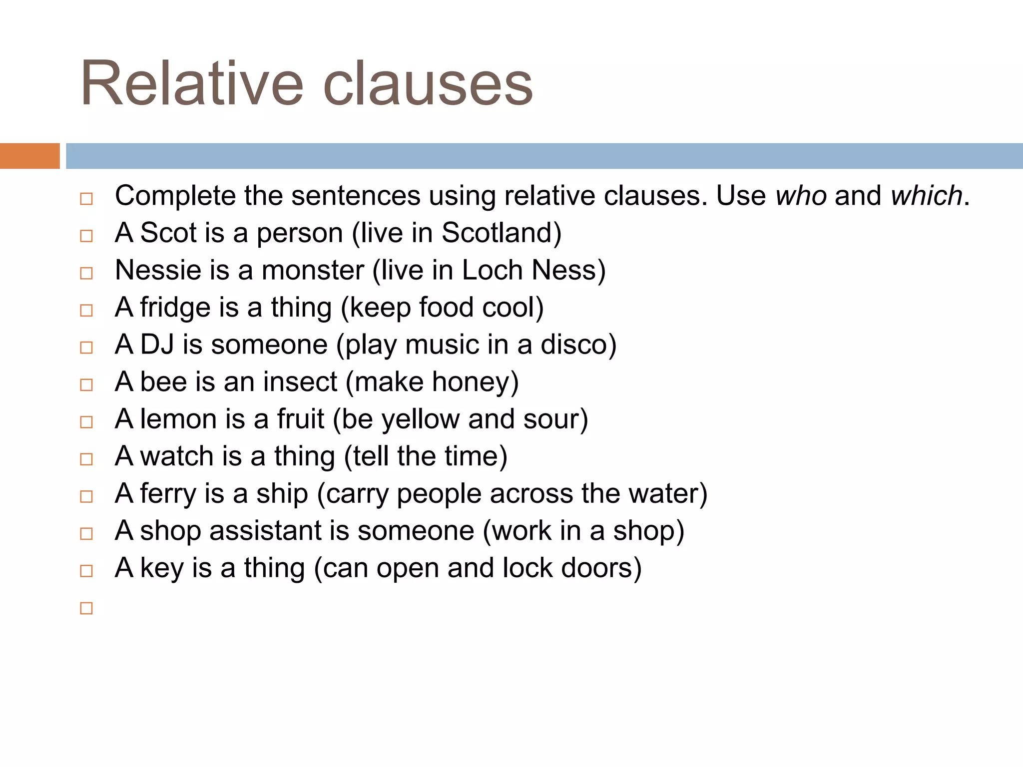 Relative clauses
 Complete the sentences using relative clauses. Use who and which.
 A Scot is a person (live in Scotland)
 Nessie is a monster (live in Loch Ness)
 A fridge is a thing (keep food cool)
 A DJ is someone (play music in a disco)
 A bee is an insect (make honey)
 A lemon is a fruit (be yellow and sour)
 A watch is a thing (tell the time)
 A ferry is a ship (carry people across the water)
 A shop assistant is someone (work in a shop)
 A key is a thing (can open and lock doors)

 