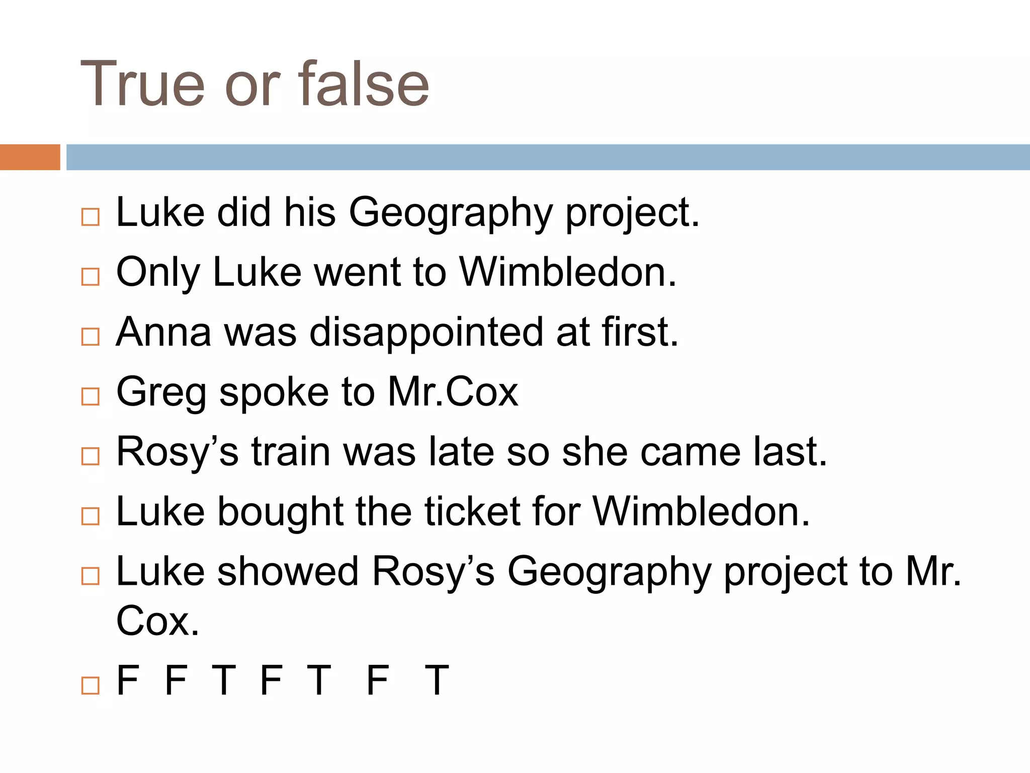 True or false
 Luke did his Geography project.
 Only Luke went to Wimbledon.
 Anna was disappointed at first.
 Greg spoke to Mr.Cox
 Rosy’s train was late so she came last.
 Luke bought the ticket for Wimbledon.
 Luke showed Rosy’s Geography project to Mr.
Cox.
 F F T F T F T
 