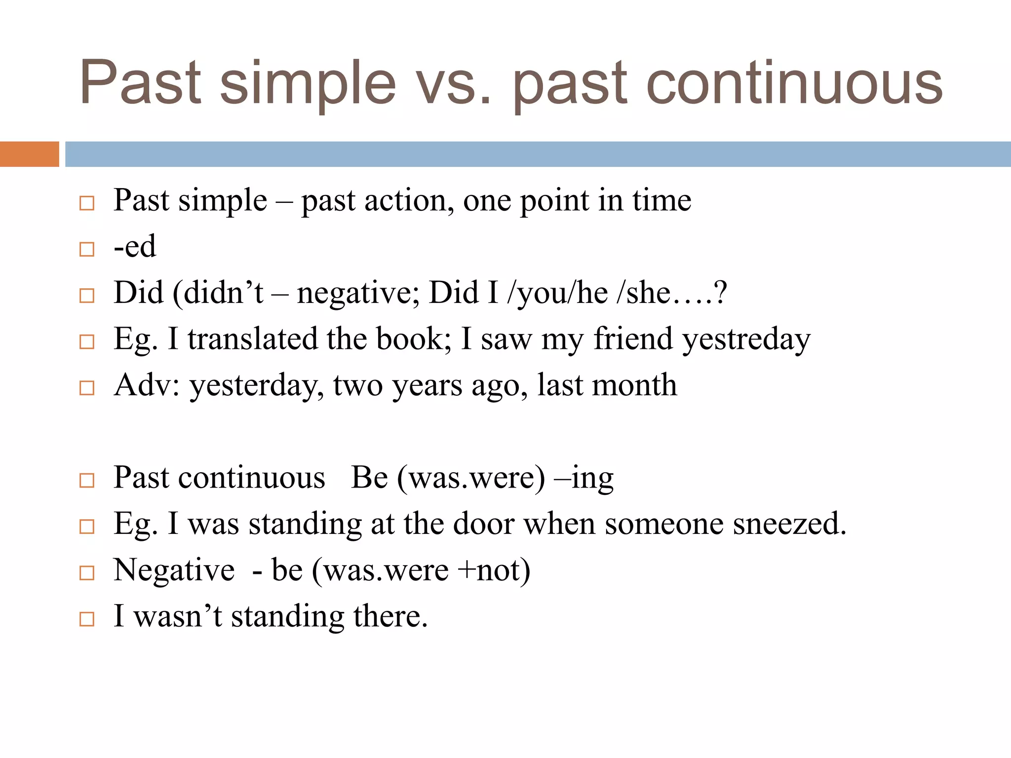Past simple vs. past continuous
 Past simple – past action, one point in time
 -ed
 Did (didn’t – negative; Did I /you/he /she….?
 Eg. I translated the book; I saw my friend yestreday
 Adv: yesterday, two years ago, last month
 Past continuous Be (was.were) –ing
 Eg. I was standing at the door when someone sneezed.
 Negative - be (was.were +not)
 I wasn’t standing there.
 
