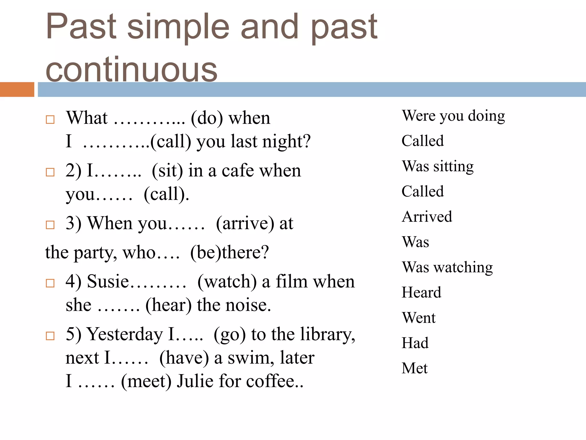 Past simple and past
continuous
 What ………... (do) when
I ………..(call) you last night?
 2) I…….. (sit) in a cafe when
you…… (call).
 3) When you…… (arrive) at
the party, who…. (be)there?
 4) Susie……… (watch) a film when
she ……. (hear) the noise.
 5) Yesterday I….. (go) to the library,
next I…… (have) a swim, later
I …… (meet) Julie for coffee..
Were you doing
Called
Was sitting
Called
Arrived
Was
Was watching
Heard
Went
Had
Met
 
