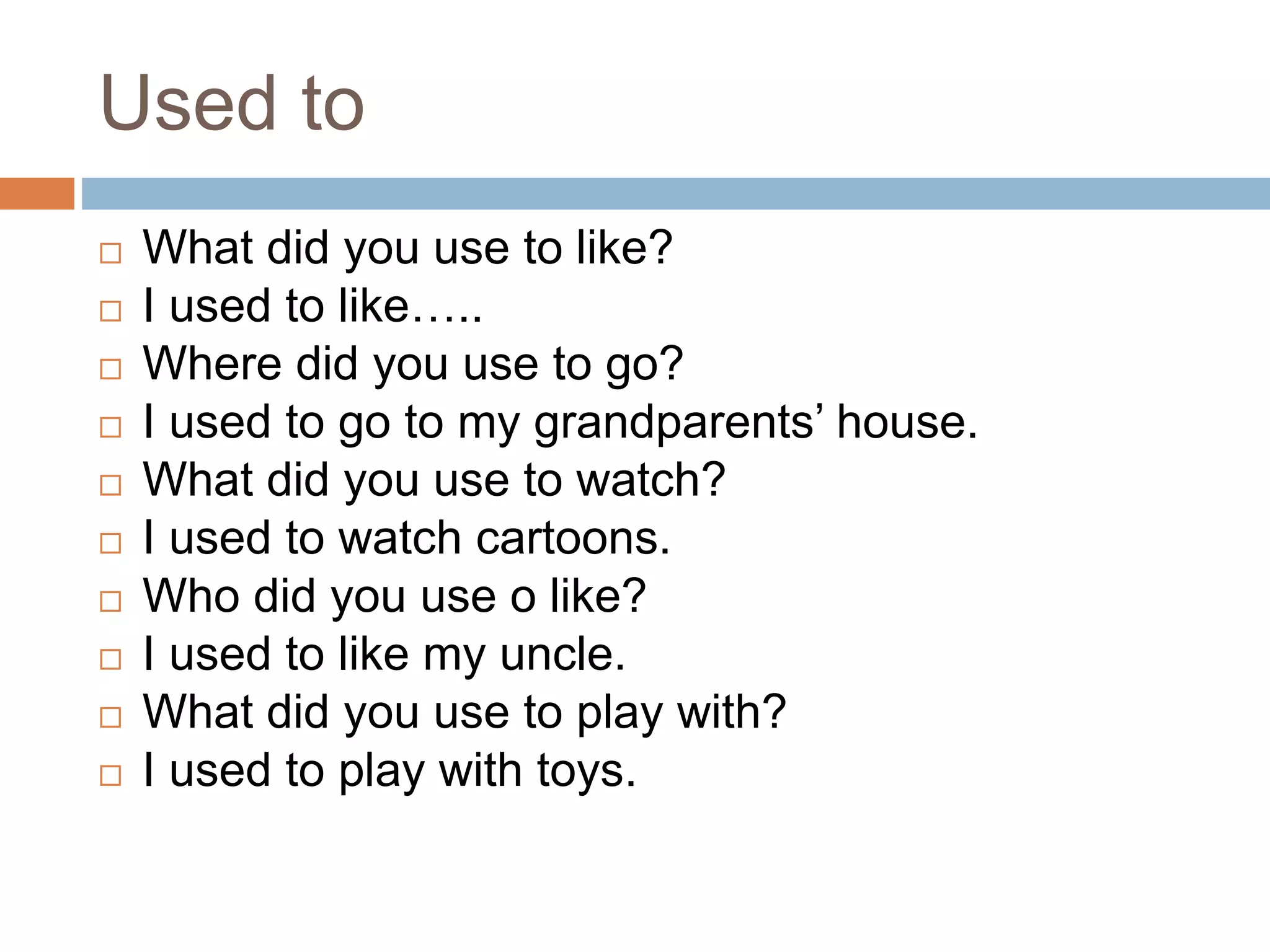Used to
 What did you use to like?
 I used to like…..
 Where did you use to go?
 I used to go to my grandparents’ house.
 What did you use to watch?
 I used to watch cartoons.
 Who did you use o like?
 I used to like my uncle.
 What did you use to play with?
 I used to play with toys.
 