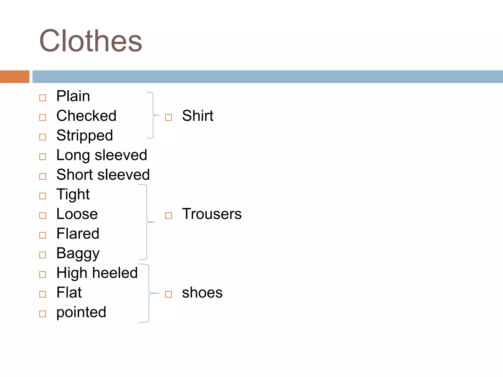 Clothes
 Plain
 Checked
 Stripped
 Long sleeved
 Short sleeved
 Tight
 Loose
 Flared
 Baggy
 High heeled
 Flat
 pointed
 Shirt
 Trousers
 shoes
 