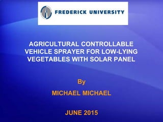 AGRICULTURAL CONTROLLABLE
VEHICLE SPRAYER FOR LOW-LYING
VEGETABLES WITH SOLAR PANEL
By
MICHAEL MICHAEL
JUNE 2015
:
 