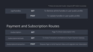 /api/handles GET To Retrieve all the handles in user public profile
POST To Update handles in user public profile
/subscription GET Page To Show Subscription Info
GET To Intiate Transaction and Redirect to Paytm Payment Gateway
POST Respose Page to Verify Payment Status and Upgrade User Subscription
* these are secured routes (require JWT token to access)
/subscription/activate
/subscription/transaction
Payment and Subscription Routes
 