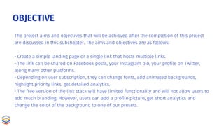 OBJECTIVE
The project aims and objectives that will be achieved after the completion of this project
are discussed in this subchapter. The aims and objectives are as follows:
• Create a simple landing page or a single link that hosts multiple links.
• The link can be shared on Facebook posts, your Instagram bio, your profile on Twitter,
along many other platforms.
• Depending on user subscription, they can change fonts, add animated backgrounds,
highlight priority links, get detailed analytics.
• The free version of the link stack will have limited functionality and will not allow users to
add much branding. However, users can add a profile picture, get short analytics and
change the color of the background to one of our presets.
 