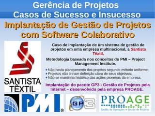 Gerência de Projetos
Casos de Sucesso e Insucesso
Implantação de Gestão de Projetos
com Software Colaborativo
Caso de implantação de um sistema de gestão de
projetos em uma empresa multinacional, a Santista
Têxtil.
Metodologia baseada nos conceitos do PMI – Project
Management Institute.
Não havia planejamento dos projetos segundo método uniforme;
Projetos não tinham definição clara de seus objetivos;
Não se mantinha histórico das ações pioneiras da empresa;

Implantação do pacote GP3 - Gestão de Projetos pela
Internet – desenvolvido pela empresa PROAGE.

 
