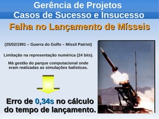 Gerência de Projetos
Casos de Sucesso e Insucesso
Falha no Lançamento de Mísseis
(25/02/1991 – Guerra do Golfo – Míssil Patriot)
Limitação na representação numérica (24 bits).
Má gestão do parque computacional onde
eram realizadas as simulações balísticas.

Erro de 0,34s no cálculo
do tempo de lançamento.

 