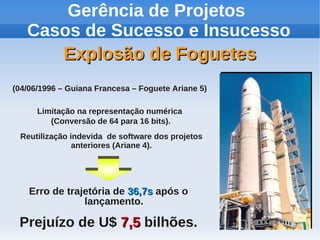 Gerência de Projetos
Casos de Sucesso e Insucesso
Explosão de Foguetes
(04/06/1996 – Guiana Francesa – Foguete Ariane 5)
Limitação na representação numérica
(Conversão de 64 para 16 bits).
Reutilização indevida de software dos projetos
anteriores (Ariane 4).

Erro de trajetória de 36,7s após o
lançamento.

Prejuízo de U$ 7,5 bilhões.

 