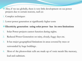 Also, if we see globally, there is very little development on sea power
projects due to certain reasons, such as:
1. Complex techniques
2. Lower power generation at significantly higher costs
Electricity generation using solar power has its own limitations
1. Solar Power projects cannot function during nights.
2. Reduced Power Generation on rainy, cloudy, foggy days etc.
3. It has major geographical limitations in areas covered by trees or
surrounded by huge buildings .
4. Most of the photovoltaic cells are made up of toxic metals like mercury,
lead and cadmium.
 