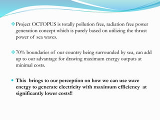 Project OCTOPUS is totally pollution free, radiation free power
generation concept which is purely based on utilizing the thrust
power of sea waves.
70% boundaries of our country being surrounded by sea, can add
up to our advantage for drawing maximum energy outputs at
minimal costs.
 This brings to our perception on how we can use wave
energy to generate electricity with maximum efficiency at
significantly lower costs!!
 