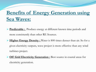  Predictable : Produce energy at different known time periods and
more consistently than other RE Sources.
 Higher Energy Density : Water is 800 times denser than air. So for a
given electricity outputs, wave project is more effective than any wind
turbines project.
 Off Grid Electricity Generation : Best source in coastal areas for
electricity generation.
Benefits of Energy Generation using
Sea Waves:
 