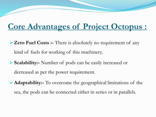 Core Advantages of Project Octopus :
 Zero Fuel Costs :- There is absolutely no requirement of any
kind of fuels for working of this machinery.
 Scalability:- Number of pods can be easily increased or
decreased as per the power requirement.
 Adaptability:- To overcome the geographical limitations of the
sea, the pods can be connected either in series or in parallels.
 