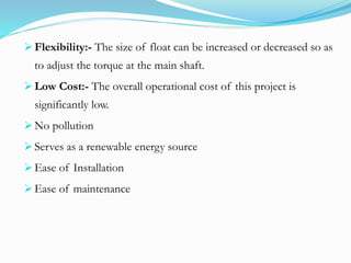  Flexibility:- The size of float can be increased or decreased so as
to adjust the torque at the main shaft.
 Low Cost:- The overall operational cost of this project is
significantly low.
 No pollution
 Serves as a renewable energy source
 Ease of Installation
 Ease of maintenance
 