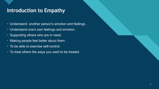 Click to edit Master title style
4 4
Introduction to Empathy
• Understand another person’s emotion and feelings .
• Understand one’s own feelings and emotion .
• Supporting others who are in need.
• Making people feel better about them .
• To be able to exercise self-control.
• To treat others the ways you want to be treated.
 