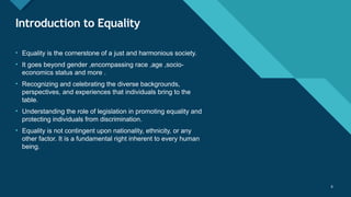 Click to edit Master title style
6 6
Introduction to Equality
• Equality is the cornerstone of a just and harmonious society.
• It goes beyond gender ,encompassing race ,age ,socio-
economics status and more .
• Recognizing and celebrating the diverse backgrounds,
perspectives, and experiences that individuals bring to the
table.
• Understanding the role of legislation in promoting equality and
protecting individuals from discrimination.
• Equality is not contingent upon nationality, ethnicity, or any
other factor. It is a fundamental right inherent to every human
being.
 