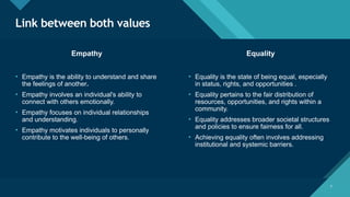 Click to edit Master title style
7
Link between both values
7
Empathy Equality
• Empathy is the ability to understand and share
the feelings of another.
• Empathy involves an individual's ability to
connect with others emotionally.
• Empathy focuses on individual relationships
and understanding.
• Empathy motivates individuals to personally
contribute to the well-being of others.
• Equality is the state of being equal, especially
in status, rights, and opportunities .
• Equality pertains to the fair distribution of
resources, opportunities, and rights within a
community.
• Equality addresses broader societal structures
and policies to ensure fairness for all.
• Achieving equality often involves addressing
institutional and systemic barriers.
 