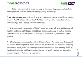 Page67
So here’s a brief analysis on ad blocking, its impact on the programmatic industry
and ways to deal with this mammoth challenge facing the industry…
It started a long time ago… the seeds were sown during the early years of the twenty-first
century when Mozilla introduced the Do Not Track feature, which blocked advertisers
from tracking a user’s identity and browser history.
• Over time, as the consumption of digital content increased, ads were digitized and ad
blocking took more sophisticated forms like ad blocker plugins and in-built ad blocking
within browsers. In order to handle ad blocking, it is important to get to the root of the
problem.
• The rise of ad blockers can be attributed to users’ desire for uninterrupted viewing of
the content. The main problem arises when the ads get excessive and drown the content by
consuming a major part of the web page, such incidences irk the users and they decide to
block out all ads using ad blockers. In addition, excessive ads also increase the loading
time, slowing down the browsing experience.
 