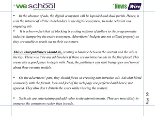 Page68
• In the absence of ads, the digital ecosystem will be lopsided and shall perish. Hence, it
is in the interest of all the stakeholders in the digital ecosystem, to make relevant and
engaging ads.
• It is a known fact that ad blocking is costing millions of dollars to the programmatic
industry, hampering the entire ecosystem. Advertisers’ budgets are not utilized properly as
they are unable to reach out to their customers.
This is what publishers should do, creating a balance between the content and the ads is
the key. There won’t be any ad blockers if there are no intrusive ads in the first place! This
seems like a good place to begin with. Next, the publishers can start being open and honest
about their revenue models.
• On the advertisers’ part, they should focus on creating non-intrusive ads. Ads that blend
seamlessly with the format, look and feel of the web page are preferred and hence, not
ignored. They also don’t disturb the users while viewing the content.
• Such ads are entertaining and add value to the advertisements. They are most likely to
immerse the consumers rather than intrude.
 