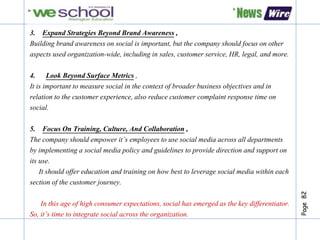 Page82
3. Expand Strategies Beyond Brand Awareness ,
Building brand awareness on social is important, but the company should focus on other
aspects used organization-wide, including in sales, customer service, HR, legal, and more.
4. Look Beyond Surface Metrics ,
It is important to measure social in the context of broader business objectives and in
relation to the customer experience, also reduce customer complaint response time on
social.
5. Focus On Training, Culture, And Collaboration ,
The company should empower it’s employees to use social media across all departments
by implementing a social media policy and guidelines to provide direction and support on
its use.
It should offer education and training on how best to leverage social media within each
section of the customer journey.
In this age of high consumer expectations, social has emerged as the key differentiator.
So, it’s time to integrate social across the organization.
 