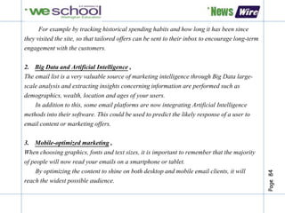 Page84
For example by tracking historical spending habits and how long it has been since
they visited the site, so that tailored offers can be sent to their inbox to encourage long-term
engagement with the customers.
2. Big Data and Artificial Intelligence ,
The email list is a very valuable source of marketing intelligence through Big Data large-
scale analysis and extracting insights concerning information are performed such as
demographics, wealth, location and ages of your users.
In addition to this, some email platforms are now integrating Artificial Intelligence
methods into their software. This could be used to predict the likely response of a user to
email content or marketing offers.
3. Mobile-optimized marketing ,
When choosing graphics, fonts and text sizes, it is important to remember that the majority
of people will now read your emails on a smartphone or tablet.
By optimizing the content to shine on both desktop and mobile email clients, it will
reach the widest possible audience.
 