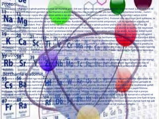 Protoni
Protoni është një grimcë e qëndrueshme pozitive që mund të jetë i lirë ose i lidhur me një bërthamë atomike, dhe me masë 1,836 herë më të
madhe se e elektronit. Protonet gjenden ne berthamen e atomit se bashku me neutronet. Për çdo berthame te elementeve kimike , numri i
protoneve është gjthmone i njejte dhe percakton vetite e nje atomi; ky numer është numri atomik i elementit. Nje proton i vetem është
berthama e nje atomi te zakonshem hidrogjeni; si i tille është i ngjashem me jonin e hidrogjenit (H+). Protonet dhe neutronet janë nukleone, te
cilet mund te lidhen nga forca atomike ne nje berthame atomike. Kundërlënda e protonit është antiprotoni, i cili ka ngarkesen e njejte me
protonin por shenje te kundert. Prot = i pari) është një [[Grimca nënatomike|grimcë e qëndrueshme und të jetë i lirë ose i lidhur me një
bërthamë atomike, dhe me masë 1,836 herë më të madhe se e elektronit. Protonet gjenden ne berthamen e atomit se bashku me neutronet.
Për çdo berthame te elementeve kimike , numri i protoneve është gjthmone i njejte dhe percakton vetite e nje atomi; ky numer është numri
atomik i elementit. Nje proton i vetem është berthama e nje atomi te zakonshem hidrogjeni; si i tille është i ngjashem me jonin e hidrogjenit
(H+). Protonet dhe neutronet janë nukleone, te cilet mund te lidhen nga forca atomike ne nje berthame atomike. Kundërlënda e protonit është
antiprotoni, i cili ka ngarkesen e njejte me protonin por shenje te kundert. Protonet mund te shnderrohen ne neutrone nga kapja e elektronit;
ngaqe neutronet janë me te rende se protonet, kjo ecuri nuk ndodh vetvetiu por vetem kur ushtrohet energji.Protonet perdoren si predha ne
pershpejtimet e grimcave për te krijuar dhe studiuar reagimet e berthamave atomike. Ata janë perberesit kryesore te rrezeve paresore kozmike
dhe janë nder produktet e shpërbërjes radioaktive (shih radioaktiviteti) dhe reagimeve berthamore.Protoni ben pjese ne familjen e barioneve.
Neutronet
Neutroni është thermijë apo grimcë e atomit. Neutronet gjindet në bërtham të atomit së bashku me protonet (grimcat të ngarkuar me energji
pozitive), ku numri i neutroneve është i barabart me numrin e protoneve. Emrin neutron e kan marrë përshkakë të neutralitetit në mes të
protoneve të ngarukara me energji pozitive dhe elektroneve të ngarkuar me sasi negative. Masen e berthames e perbejnë protonet dhe
neutronet.
Bërthama e atomit
Bërthama e atomit përbëhet nga neutronet pa ngarkesë (elektricitet) (neutrale), protonet me ngarkesë elektrike (pozitive)dhe elektronet me
ngarkes elektrike (negative). Bërthama në përgjithësi është elektropozitive dhe varet nga numri i protoneve. Atomet në sistemin periodik të
elemenateve renditen sipas numrit të protoneve në bërthamë i cili quhet numër atomik. Shuma e numrit të protoneve dhe neutroneve quhët
masë e atomit sepse numri i elektroneve nuk ka ndikim në masën e përgjithshme të atomit pasi masa e elektronit është e papërfillshme.
Bërthama, logjikisht sikurse vetë atomi është e padukshme për syrin tonë. Mirëpo bërthama është vetëm një e pesëdhjeta mijë e prerjes
tërthore të atomit. Po të mund të fryhej një atom sa një stadium futbolli, atëherë bërthama e fryme do të ishte sa një konservë e ushqimit në
mes të stadiumit, ku vendoset topi për të filluar ndeshjen. Edhe pse bërthama është kaq e vogël, ajo e mbanë barrën kryesore (me fjalë të tjera
gati e tërë pesha e atomit është bërthama). Në krahasim me bërthamën, elektronet janë shumë të lehta; elektroni peshon dymijë herë më pak
se protoni.«Po të parafytyrohej se bërthama e atomit, atëherë duhet të paramendohet atomi i madh sa një stadium futbolli«
 