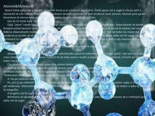 Atomet&Molekulat
Atomi është pjesa më e vogël e elementit kimik p.sh e hekurit apo bakrit. Është pjesa më e vogël e cila ka vetit e
elementit të cilit i takon. Shkencëtarët i dallojnë atomet, varësisht se farë strukture kanë atomet. Atomet janë pjesët
themelore të elementeve nga të cilat ndërtohen të gjitha lëndët në Gjithësi.
Çka do të thotë fjala "atom ?"
Fjala "atom" rrjedh nga greqishtja e vjetër atomos që në shqip do të thotë i pandashëm. Shkencëtarët në kohën e
Greqisë antike besonin se atomi ishte pjesa më e vogël që ekzistonte. Ai, pra atomi, nuk mund të ndahej më tutje.
Ndërsa shkencëtarët modern, pas shumë shekujve thoshin se kjo nuk është e vërtet. Pas një kohe me mjete më
moderne ja arritën që të ndajnë atomin dhe vërtetuan se atomi mund të ndahej në pjesë edhe më të vogla. Gjatë
vërtetimit të mendimit të tyre, shkencëtarët modern vëren që atomi ishte pjesa më e imët e cila mbante vetit e
elementit që i përkiste.
Po të ishte atomi i madh sa një kokë e gjilpërës, atëherë dora jote to të ishte gjigante
Sa është i madh një atom ?
Atomet e kanë një preje tërthore dikur të njëmiliontën pjesë të milimetrit. Do të thotë, gishti i një njeri normal, të
rritur është diku 200 milion atome i trashë! Po të ishte atomi i madh sa koka e gjilpërës, atëherë, ti lirisht do ta kaploje
token me një dorë.
Çka kanë të përbashkët i vogli atom dhe sistemi diellor ?
Atomet përbëhen nga copëza të vogla që lëvizin rreth e rrotull një qendre. Këtë qendër shkencëtarët e quajnë
bërthama e atomit. Kjo e bënë të ngjashëm me sistemin diellor ku rreth diellit lëvizin planetët.
"Elektronet sillen rreth bërthamës si planetët rreth diellit"
A i ka pa ndokush atomet ?
Po, por jo pa ndihmën e veglave. Vetëm me sy, atomet nuk mund të shihen, për këtë nevojiten vegla si mikroskopi
për elektrone. Shkencëtarët me ndihmën e kësaj vegle e kanë parë dhe fotografuar. Aty atomet duken si pika të bardha
të mjegullta.
A ka gjëra më të vogla se atomi ?
Bërthama në qendër të një atomi është dhjetë mijë herë më e vogël se vetë atomi. Elektronet që e rrethojnë janë
edhe më të vogla.
 