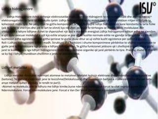 Lidhja hidrogjenore
Lidhja Hidrogjenore është tërheqje elektrostatike midis atomit te Hidrogjenit te njërës molekulë dhe atomit me
elektronegativitet te lartë të molekulës tjetër. Lidhja hidrogjenore midis molekulave te ujit kushtëzon rritjen e forcave te
kohezionit midis tyre. Në përgjithsii te gjitha komponimet te cilat formojnë lidhje hidrogjenore kane konstanta te larta fizike
(pik te larte te shkrirjes dhe pik te lart te vlimit) kjo rezulton pershkat te tërheqjes se madhe midis molekulave. Për
shkëputjen e këtyre lidhjeve duhet te shpenzohet një sasi e madhe e energjisë.Lidhja hidrogjenore ndikon edhe ne gjendjen
e ujit duke asocuar molekulat e ujit kjo eshte arsyeja se pse uji ne kushte normale eshte ne gjendje te lengshme ky shkak
kushtezon edhe egzistencen e te gjitha qenieve te gjalla (duke ditur se uji eshte kusht egzistence per qeniet e gjalla).
Roli i Lidhjes hidrogjenore është i madh. Struktura dhe funksioni i shume komponimeve përbërëse te shume organizmave te
gjalle janë te kushtëzuara nga prania e lidhjes hidrogjenore. Te gjitha funksionet jetësore që i zhvillojnë organizmat e gjallë
janë te kushtëzuara nga lidhjet hidrogjenore midis komponimeve organike që janë përbërës te tyre. Prandaj, mund te themi
se ky lloj i lidhjes mundëson zhvillimin e jetës ne planetin tone.
Lidhjet metalike
Lidhja metalike -formohet ndermjet atomeve te metaleve. Metalet leshojn elektrone dhe shndrrohen ne jone pozitive
(kaitone). Te metalet elektronet jane te levizshme(Delokalizuara),dhe mundesojn bartjen e rrymes elektrike dhe per kete
arsye metalet quhen perques te rendit te par(I).
-Atomet ne molekula jane te lidhura me lidhje kimike,kurse ndermjet molekulave forcat te cilat veprojn quhen Forca
Ndermolekulare. Forcat ndermolekulare jane: Forcat e Van Der Valsit dhe Forcat e Londonit.
 