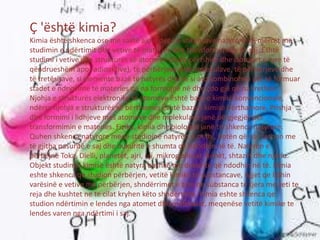 Ç 'është kimia?
Kimia është shkenca ose me saktë ajo e degë e shkencave natyrore që merret me
studimin e ndërtimit dhe vetive të materies dhe transformimeve të saj. Është
studimi i vetive dhe strukturës së atomeve (duke përfshirë dhe izotopet e tyre të
qëndrueshëm apo radioaktive), të përbërjeve dhe molekulave, të përzierjeve dhe
të tretësirave, si elemente bazë të natyrës dhe se si ato kombinohen për të formuar
stadet e ndryshme të materies që na formojnë në dhe çdo gjë që na rrethon.
Njohja e strukturës elektronike të atomeve është baza e kimisë konvencionale,
ndërsa njohja e strukturës së bërthamës është baza e kimisë bërthamore. Prishja
dhe formimi i lidhjeve mes atomeve dhe molekulave janë përgjegjës për
transformimin e materies. Fizika, kimia dhe biologjia janë tri shkenca natyrore.
Quhen shkenca natyrore meqë studiojnë natyrën d.m.th., botën që na rrethon me
të gjitha pasuritë e saj dhe dukuritë e shumta që ndodhin në të. Natyrën e
përbëjnë Toka, Dielli, planetët, ajri, uji, mikrogjallesat, bimët, shtazët dhe njeriu.
Objekt studimi i kimisë është natyra bashkë me dukuritë që ndodhin në të. Kimia
eshte shkenca qe studion përbërjen, vetitë kimike te substancave, ligjet qe lidhin
varësinë e vetive me përbërjen, shndërrimet e tyre ne substanca te tjera me veti te
reja dhe kushtet ne te cilat kryhen këto shndërrime. Kimia eshte shkenca qe
studion ndërtimin e lendes nga atomet dhe molekulat, meqenëse vetitë kimike te
lendes varen nga ndërtimi i saj.
 