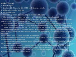Majkell Faradej
 Kimist anglez
 Lindi me 27 shtator te vitit 1791 ne Britanine e Madhe
 Kishte nivel te ulet arsimor
 Zbuloi benzinen
 Profesori i pare ne institutin anglez «Royal Institution»
 Albert Ajnshtajni mbante nje portret te Faradeit ne murin e studios se tij
Otto Hahn lindi më 8 mars 1879 në Frankfurt am Main, Gjermani dhe vdiq 28 korrik 1968 në Göttingen.
Ishte kimist gjerman. Në vitin 1944 dhe 1951 mori çmimin Nobel në lëmin e kimisë.
Otto Paul Herrmann Diels lindi më 23 janar 1876 në Hamburg, Gjermani dhe vdiq më 7 mars 1954 në
Kiel. Ishte kimist gjerman. Në vitin 1950 së bashku me Kurt Alder mori çmimin Nobel në lëminë e kimisë.
Robert Boyle lindi më 25 janar 1627 në Lismor, Irlandë, dhe vdiq më 30 dhjetor 1691 në Londër. Ishte
shkencëtarirlandez formluesi i emërtimit modern të elementeve kimike si dhe emërtimeve në lëminë e
fizikës. Ai bëri e zbuloi lidhjen mes presionit(shtypjes) dhe vëllimit të gazit, e që shpesh quhet ligji i Boyle-
Mariotteit.
Formula Boyle: ose ku është shtypja e është Vëllimi.
Ai arriti të përfitojë alkoholin metilik dhe acetonin. Me librin e tij "The Sceptical Chemist" (Kimisti skeptik)
ndikoi shumë në zhvillimin e kimisë.
Rudolph Pariser lindi më 8 dhjetor të vitit 1923 në Harbin, Kinë. Është një kimist amerikan, i kimisë
fizikale si dhe Polimerkismist.
Wilhelm Fresenius lindi më 17 korrik të vitit 1913 në Berlin dhe vdiq më 31 korrik të vitit 2004 në
Wiesbaden, Gjermani. Ishte një kimist dhe udhëheqës i Instituti Fresenius.
Sir William Ramsay lindi më 2 tetor 1852 në Glasgow dhe vdiq më 23 korrik 1916 në High
Wycombe. Ishte kimist dhe nobelist skocez.
 