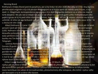 Henning Brand
Rrethanat e lindjes Brand janë të panjohura, por ai ka lindur në vitin 1630 dhe vdiq në 1710. Disa burime
përshkruajnë origjinën e tij si të përulur dhe tregojnë se ai kishte qenë një nxënës qelqi krijues, si një
djalë i ri. Megjithatë, korrespondenca nga gruaja e tij e dytë Margareta deklaron se ai ishte me nivel të
lartë shoqëror. Në çdo rast ai mbajti një post si një oficer i ri i ushtrisë gjatë Luftës Tridhjetëvjeçare dhe
pajën e gruas së tij të parë ishte e konsiderueshme, duke e lejuar atë për të ndjekur alkiminë me te lënë
ushtrinë. Ai ishte një nga kerkuesit e shumte për gurin Filozofik. Fosfori do të thotë "duke pasur dritë." Ai
u zbulua në vitin 1669.
Albert Hofmann (11 janar 1906 - 29 Prill 2008)ishte një shkencëtar zviceran i njohur mirë për të qenë
personi i parë për të sintetizuar, ha, dhe të mësojnë nga efektet psikodelike e dietalamide acid lysergik
(LSD). Hofmann ishte personi i parë qe izoloi, sintetizoi, dhe emri kryesor psychedelic komponimeve
kërpudha psilocybin dhe psilocin.Ai ishte autor i më shumë se 100 artikuj shkencorë dhe libra të shumta,
duke përfshirë LSD:. Mein Sorgenkind (LSD: My Problem Child). Në vitin 2007, ai ndau vendin e parë, së
bashku me Tim Berners-Lee, në një listë prej 100 gjenive më të mëdha të jetesës, botuar nga gazeta
Telegraph.
Lorenzo Romano Amedeo Carlo Avogadro di Quaregna e di Cerreto, [1] Numërimi i Quaregna dhe
Cerreto (9 gusht 1776, Turin, Piedmont-Sardinia - 9 July 1856), ishte një shkencëtar italian, i shquar për
kontributin e tij në teorinë molekulare tani i njohur si ligji i Avogadro, i cili thotë se vëllime të barabarta të
gazrave nën të njëjtat kushte të temperaturës dhe presionit do të përmbajë një numër të barabartë të
molekulave. Në nder të tij, numri i subjekteve fillore (atomet, molekulat, joneve apo grimcave të tjera) në
1 mol të një substance, 6,02214179 (30) × 1023, është i njohur si Avogadro vazhdueshme, një nga shtatë
njësive bazë SI dhe të përfaqësuar nga NA.
Gilbert Lewis Newton ForMemRS [1] (23 tetor, 1875 - 23 March, 1946) [2] ishte kimisti amerikan i
njohur për zbulimin e lidhjes kovalente dhe konceptin e tij të çifteve elektronike; Lewis strukturat e tij dot
dhe kontributet tjera për teorinë e bonove valence kanë formuar teoritë moderne të lidhjes kimike.
Lewis kontribuoi me sukses të termodinamikës, photochemistry dhe izotopeve, dhe është i njohur edhe
për konceptin e tij të acideve dhe bazave.
 