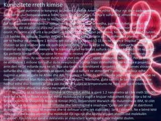 Kuriozitete rreth kimisë
Gjate punimeve te kongresit te Unionit Gjeofizik Amerikan eshte hedhur nje ide e padegjuar me
pare per te ulur temperaturen e Tokes. Sipas nje shkencetari, hedhja e sulfurit ne atmosfere do te
ndikonte ne uljen e ndjeshme te temperaturave ne planetin tone.
Por kjo hipoteze eshte ndeshur menjehere me kundershtime te medha, pasi mendohet se sulfuri ne
atmosfere do shkaktonte shira me permbajtje sulfurike dhe do te ndikonte ne zgjerimin e vrimes se
ozonit. Projektin e sulfurit e ka prezantuar fituesi i cmimit Nobel per kimine, holandezi Paul Jozef Crutzen,
i cili bashke me kolegun Thomas Wigley e ka mbajtur gjalle debatin per te ardhmen e planetit. “Behet fjale
per te hedhur ne atmosfere 1 milione ton sulfur ne nje lartesi 10-15 km ne zonen e Tropikut”, shprehet
Crutzen qe po e studion kete ide qysh prej vitit 2006. “Pasi te arrije ne kuoten e caktuar te lartesise,
materiali do te digjet ne menyre qe te transformohet ne bioksit sulfurik qe me pas konvertohet ne sulfat.
Kjo perberje kimike thith nje pjese te madhe te rrezeve diellore, cka do te ule ndjeshem temperaturen
mesatare te Tokes. Ky operacion duhet te kryhet cdo dy vjet”, vijon shkencetari holandez. Per te hedhur
ne atmosfere 1 milione ton sulfur do te nevojiteshin 30 mije topa stratosferike dhe kostoja e projektit
arrin deri ne 14 miliarde euro ne vit. Nga ana tjeter, kundershtaret e projektit thone se pervec shirave
sulfurike dhe zgjerimit te vrimes se ozonit, hedhja e sulfurit ne atmosfere mund te ndryshoje edhe
regjimin e jetes se gjalle ne Afrike dhe Azi. “Hipoteza e fundit do te rrezikonte jeten e miliona njerezve ne
nevoje”, shprehet Alan Robock nga Universiteti Rutgers. Nderkohe, gjate samitit te San Franciskos jane
hedhur edhe disa hipoteza te tjera per menyren e uljes se temperatures ne Toke, por ajo e shkencetarit
holandez eshte afruar me shume me realitetin.
Molekula që ka formën e rrathëve të Olimpikut, është e gjerë 1.2 nanometra që i bie rreth 100,000
herë më e hollë se flokët e njeriut, është molekula më e vogël e krujuar ndonjëherë.Kjo arritje u bë në
bashkëpunim me Shoqërinë Rojale të Kimisë (RSC), Universitetit Warwich dhe Hulumtimeve IBM, të cilët
përdorën një kombinim të kimisë sintetike dhe teknologjinë e imazheve.“Çelësi për arritje të zbërthimit
atomik qëndron në majë të mprehtë dhe të definuar si dhe tek stabiliteti i lartë i sistemit. Ne e bëmë këtë
duke kapur me kujdes atomet dhe molekulat një nga një dhe kështu krijuam atomin ose molekulën
kryesore". Kjo ishte një pjesë e deklaratës së shkenctarit kryesor që u mor me këtë zbulim.
 