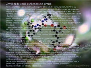 Zhvillimi historik i shkencës se kimisë
Kimia zanafillën e saj e ka mijëra vjet me pare. Që ne kohet e lashta, njerëzit , te shtyre nga
nevoja, arritën te mësonin nxjerrjen e metaleve nga mineralet . Me këto metale ata përgatisnin
objekte te ndryshme dhe vegla pune . Fillimisht nxirrnin dhe përpunonin bakrin. Kjo i takon asaj
epoke qe u quajt «Epoka e bakrit». Me vone nxorën dhe përpunuan hekurin. Kjo periudhe u quajt
«Epoka e hekurit». Njerëzit qe ne këto kohëra dinin te prodhonin dhe te përpunonin qelqin , me
te cilin përgatitnin ene qelqi, objekte zbukurimi etj. Nga bimët dhe nga kafshët , njerëzit ne këto
periudha arritën te prodhonin bojëra, me te cilat ngjyrosnin veshjet ose vizatonin. Prej tyre
nxirrnin lende te ndryshme qe përdoreshin për mjekimin e sëmundjeve, regjien dhe përpunimin e
lëkurës etj.
Këto njohuri kimike, megjithëse fillestare, në mënyre te veçante patën zhvillim te madh
ne:Egjipt,Kine;Indi etj. Ne këto vende ,nëpërmjet vrojtimit dhe eksperimenteve , qe krijoheshin
nga njerëzit, merreshin te dhëna me te plota për vetitë e lendeve dhe për mënyrën e
bashkëveprimit te tyre me njëra tjetrën. Duke studiuar këto veti, u zgjeruan njohuritë mbi
përdorimin e lendeve ne jeten e perditshme.
Ne periudhen e mesjetes, njohurite kimike te Egjiptit mberriten ne Evropë. Njohuritë e para
mbi vetitë e lendeve dhe bashkëveprimit midis tyre, u paraqiten ne një libër te veçante , qe ne
vitin 1597. ky libër i përket periudhës kur kimia u njoh si shkence. Pas kësaj periudhe, gjatë
kërkimeve shkencore nga kimistet, u zbuluan një numër i madh substancash. Ata u thelluan me
shume ne vetitë e tyre dhe i klasifikuan ne grupe te ndryshme ,,duke u mbështetur ne këto veti.
Një rendësi te veçante pati zbulimi qe ajri eshte një përzierje gazesh azot,oksigjen.Nga mesi i
shek.XIX e me vone ,zbulimet ne fushën e fizikës mbi ndërtimin e lendes , dhanë një kontribut
shume te madh ne zhvillimin e mëtejshëm te kimisë. U provua se vetitë e lendes varen nga
ndërtimi i saj. Qe nga kjo periudhe e deri ne kohet e sotme ,shkenca e kimisë ka njohur zbulime të
mëdha si: prodhimi i uresë, prodhimi i antibiotikeve, i insulinës dhe prodhime te tjera
farmaceutike. Përmendim prodhimin e lendeve plastike qe përdoren gjerësisht ne jetën tone te
përditshme. Gjithashtu përmendim edhe prodhimin e fijeve sintetike, prodhimin e
tekstileve,kimikatet për mbrojtje e bimëve etj.
 
