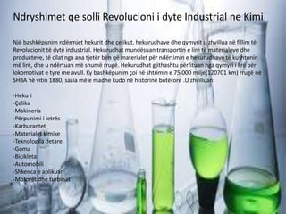 Ndryshimet qe solli Revolucioni i dyte Industrial ne Kimi
Një bashkëpunim ndërmjet hekurit dhe çelikut, hekurudhave dhe qymyrit u zhvillua në fillim të
Revolucionit të dytë industrial. Hekurudhat mundësuan transportin e lirë të materialeve dhe
produkteve, të cilat nga ana tjetër bën që materialet për ndërtimin e hekurudhave të kushtonin
më lirë, dhe u ndërtuan më shumë rrugë. Hekurudhat gjithashtu përfituan nga qymyri i lirë për
lokomotivat e tyre me avull. Ky bashkëpunim çoi në shtrimin e 75.000 milje(120701 km) rrugë në
SHBA në vitin 1880, sasia më e madhe kudo në historinë botërore .U zhvilluan:
-Hekuri
-Çeliku
-Makineria
-Përpunimi i letrës
-Karburantet
-Materialet kimike
-Teknologjia detare
-Goma
-Biçikleta
-Automobili
-Shkenca e aplikuar
-Motorët dhe turbinat
 
