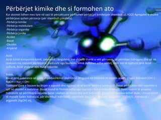 Përbërjet kimike dhe si formohen ato
Kur atomet lidhen mes tyre në sasi të përcaktuara përfitohen përbërjet kimike(për shembull uji,H2O) Agregatet e shumë
përbërjeve quhen përzierje (për shembull çokollata).
-Përbërja kimike
-Përbërja molekulare
-Përbërja organike
-Përbërja jonike
-Acidet
-Bazat
-Oksidet
-Kripërat
Acidi
Acidi është komponim kimik, zakonisht i lëngshëm, me shije të thartë e veti gërryese, që përmban hidrogjen dhe që në
reaksion me metalet jep kripëra. Varësisht nga bashkimi kimik dallohen edhe acidet, ndër më të njohurit janë Acidi
sulfurik, Acidi yndyror apo Acidi organikë.
Bazat
Bazat janë substanca që gjatë shpërbashkimit elektronik dërgojnë në tretësirë të vetmin anion, grupin hidroksil (OH−) :
NaOH = Na+ + OH−
Tretësira ujore e bazave ka shijen e sapunit dhe ngjyros në të kaltër letrën e lakmuesit. Bazat përfitohen nën veprimin e
ujit në oksidet e metaleve. Bazat mund të fitohen edhe nga veprimi i disa metaleve në ujë. Sipas numrit të grupeve
hidroksile që përmbajnë në vete bazat ndahen në mono dhe poli hidroksile. Emërtimi i bazave bëhet duke i shtuar emrit
të metalit fjalën hidroksid, për shembull hidroksidi i natriumit (NaOH), hidroksidi i aluminit (Al(OH)3), hidroksidi i
argjendit (AgOH) etj.
 