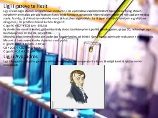 Ligji i gazeve te Hesit
Ligji i Hesit, ligji i shumës së nexhtësive konstante, i cili u përcaktua experimentalisht nga G.Hessi. Ky ligj shpreh
ndryshimin e entalpis për çdo reaksion kimik është konstant, pavarsisht nëse reaksioni ndodh në një stad ose me disa
stade. Prandaj, të dhënat termokimike mund të trajtohen algjebrikisht. Le të jepet shembull, raksionin e grafitit me
oksigjenin, i cili prodhon diokisd karboni të gaztë:
C (garfit) + O2 → CO2 ΔH= -393,5kJ
Ky shndërrim mund të kryhet, gjithashtu në dy stade: bashkëveprimi i grafitit me oksigjenin, që jep CO, i cili ndiqet nga
bashkëveprimi i CO me O2, që jep CO2.
Mbledhja e barzimeve kimike për stadet jep një përfundim, që është i njejtë me barazimin për reaksionin e drejtpërdrejt.
Me anë të barazimeve kimike shprehet si më posht:
C (grafit) + O2 → CO ΔH= -110,5kJ
CO + 2O2 → CO2 ΔH= -283,0kJ
C (grafit)+ O2 → CO2 ΔH= -393,5kJ
Ligji i Avogadros
Ligji i Avogadros. Të gjitha gazet me vëllim të njëjtë dhe me temperaturë e trysni të njëjtë kanë të njëjtin numër
molekulash.
 