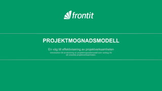 Projektmognadsmodell
en väg till effektivisering av projektverksamheten


Introduktion till användning av
projektmognadsmodell som verktyg för att
utveckla projektverksamheten.




Peter Dahlén
Peter.dahlen@frontit.se
070-109 20 51
 