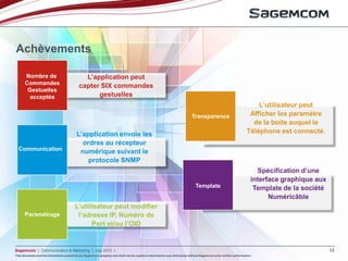 This document and the information contained are Sagemcom property and shall not be copied or disclosed to any third party without Sagemcom prior written authorization
Sagemcom | Communication & Marketing | July 2013 | 12
This document and the information contained are Sagemcom property and shall not be copied or disclosed to any third party without Sagemcom prior written authorization
Achèvements
Nombre de
Commandes
Gestuelles
acceptés
L’application peut
capter SIX commandes
gestuelles
Communication
L’application envoie les
ordres au récepteur
numérique suivant le
protocole SNMP
Paramétrage
L’utilisateur peut modifier
l’adresse IP, Numéro de
Port et/ou l’OID
Transparence
L’utilisateur peut
Afficher les paramètre
de la boite auquel le
Téléphone est connecté.
Template
Spécification d’une
interface graphique aux
Template de la société
Numéricâble
 