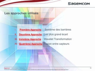 This document and the information contained are Sagemcom property and shall not be copied or disclosed to any third party without Sagemcom prior written authorization
Sagemcom | Communication & Marketing | July 2013 | 13
This document and the information contained are Sagemcom property and shall not be copied or disclosed to any third party without Sagemcom prior written authorization
Les approches utilisés
I. Première Approche : Système des barrières
II. Deuxième Approche : Les plus grand écart
III. troisième Approche : Wavelet Transformation
IV. Quatrième Approche: Fusion entre capteurs
 