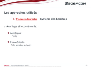 This document and the information contained are Sagemcom property and shall not be copied or disclosed to any third party without Sagemcom prior written authorization
Sagemcom | Communication & Marketing | July 2013 | 15
o Avantage et Inconvénients:
 Avantages:
Facile
 Inconvénients:
Très sensible au bruit
Les approches utilisés
I. Première Approche : Système des barrières
 