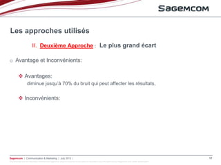 This document and the information contained are Sagemcom property and shall not be copied or disclosed to any third party without Sagemcom prior written authorization
Sagemcom | Communication & Marketing | July 2013 | 17
o Avantage et Inconvénients:
 Avantages:
diminue jusqu’à 70% du bruit qui peut affecter les résultats,
 Inconvénients:
Les approches utilisés
II. Deuxième Approche : Le plus grand écart
 