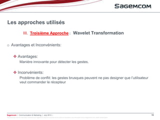 This document and the information contained are Sagemcom property and shall not be copied or disclosed to any third party without Sagemcom prior written authorization
Sagemcom | Communication & Marketing | July 2013 | 19
o Avantages et Inconvénients:
 Avantages:
Manière innovante pour détecter les gestes.
 Inconvénients:
Problème de conflit: les gestes brusques peuvent ne pas designer que l’utilisateur
veut commander le récepteur
Les approches utilisés
III. Troisième Approche : Wavelet Transformation
 