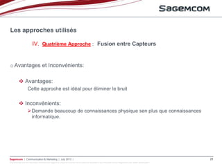 This document and the information contained are Sagemcom property and shall not be copied or disclosed to any third party without Sagemcom prior written authorization
Sagemcom | Communication & Marketing | July 2013 | 21
o Avantages et Inconvénients:
 Avantages:
Cette approche est idéal pour éliminer le bruit
 Inconvénients:
Demande beaucoup de connaissances physique sen plus que connaissances
informatique.
Les approches utilisés
IV. Quatrième Approche : Fusion entre Capteurs
 