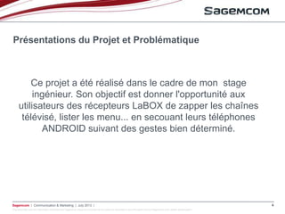 This document and the information contained are Sagemcom property and shall not be copied or disclosed to any third party without Sagemcom prior written authorization
Sagemcom | Communication & Marketing | July 2013 | 4
Présentations du Projet et Problématique
Ce projet a été réalisé dans le cadre de mon stage
ingénieur. Son objectif est donner l'opportunité aux
utilisateurs des récepteurs LaBOX de zapper les chaînes
télévisé, lister les menu... en secouant leurs téléphones
ANDROID suivant des gestes bien déterminé.
 