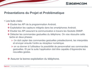 This document and the information contained are Sagemcom property and shall not be copied or disclosed to any third party without Sagemcom prior written authorization
Sagemcom | Communication & Marketing | July 2013 | 5
• Les buts visés:
 Etudier les API de la programmation Android.
 Exploitation les capteurs intégrés dans les smartphones Android.
 Etudier les API assurant la communication à travers les Sockets SNMP.
 Détecter les commandes gestuelles du téléphone. On vise résoudre cette
tache en deux phases:
 On doit capter des commandes gestuelles présélectionné, les interprétés
et envoyer ensuite l’ordre au récepteur numérique.
 on va donner à l’utilisateur la possibilité de personnalisé ses commandes
gestuelles. Et par la suite l’application doit être capable d’Apprendre les
nouvelles gestes.
 Assurer la bonne exploitation du téléphone.
Présentations du Projet et Problématique
 