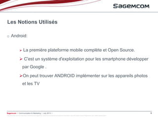 This document and the information contained are Sagemcom property and shall not be copied or disclosed to any third party without Sagemcom prior written authorization
Sagemcom | Communication & Marketing | July 2013 | 6
o Android:
 La première plateforme mobile complète et Open Source.
 C'est un système d'exploitation pour les smartphone développer
par Google .
On peut trouver ANDROID implémenter sur les appareils photos
et les TV
Les Notions Utilisés
 