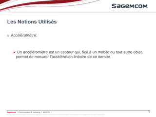 This document and the information contained are Sagemcom property and shall not be copied or disclosed to any third party without Sagemcom prior written authorization
Sagemcom | Communication & Marketing | July 2013 | 7
o Accéléromètre:
 Un accéléromètre est un capteur qui, fixé à un mobile ou tout autre objet,
permet de mesurer l’accélération linéaire de ce dernier.
Les Notions Utilisés
 