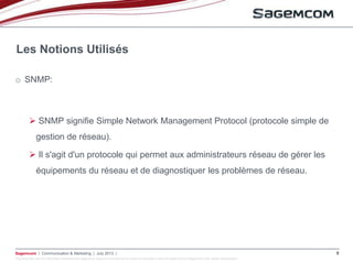 This document and the information contained are Sagemcom property and shall not be copied or disclosed to any third party without Sagemcom prior written authorization
Sagemcom | Communication & Marketing | July 2013 | 8
o SNMP:
 SNMP signifie Simple Network Management Protocol (protocole simple de
gestion de réseau).
 Il s'agit d'un protocole qui permet aux administrateurs réseau de gérer les
équipements du réseau et de diagnostiquer les problèmes de réseau.
Les Notions Utilisés
 