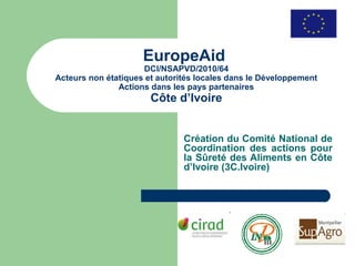 EuropeAid
                     DCI/NSAPVD/2010/64
Acteurs non étatiques et autorités locales dans le Développement
               Actions dans les pays partenaires
                       Côte d’Ivoire


                               Création du Comité National de
                               Coordination des actions pour
                               la Sûreté des Aliments en Côte
                               d’Ivoire (3C.Ivoire)
 